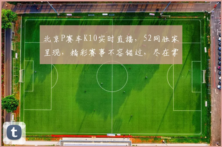 北京P赛车K10实时直播，52网独家呈现，精彩赛事不容错过，尽在掌握