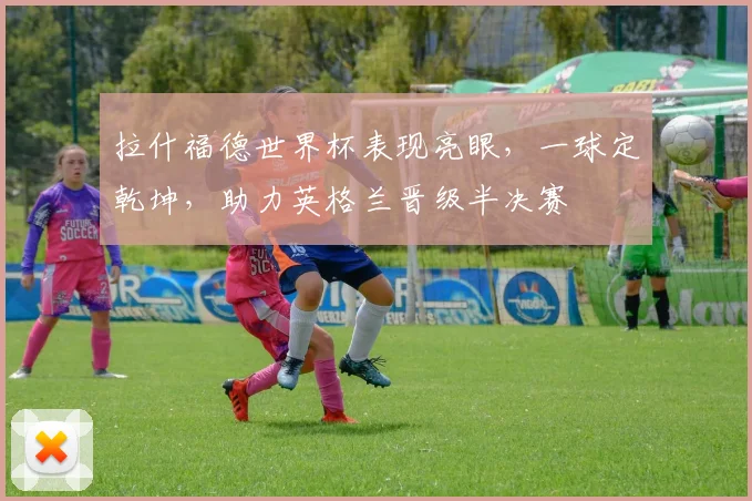 拉什福德世界杯表现亮眼，一球定乾坤，助力英格兰晋级半决赛