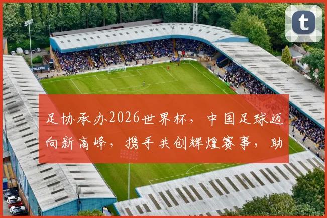 足协承办2026世界杯，中国足球迈向新高峰，携手共创辉煌赛事，助力国家荣耀