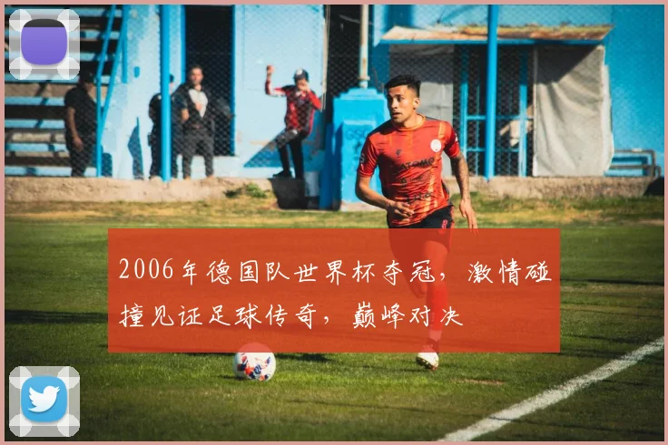 2006年德国队世界杯夺冠，激情碰撞见证足球传奇，巅峰对决