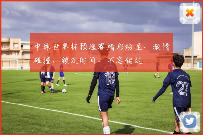 中韩世界杯预选赛精彩纷呈，激情碰撞，锁定时间，不容错过