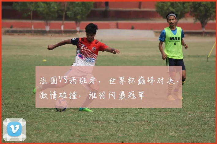 法国VS西班牙，世界杯巅峰对决，激情碰撞，谁将问鼎冠军